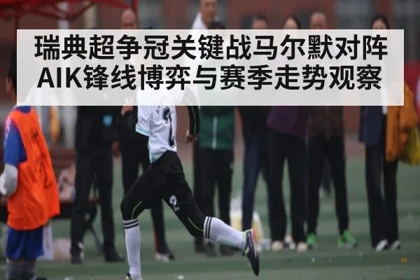 瑞典超争冠关键战马尔默对阵AIK锋线博弈与赛季走势观察