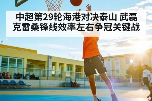 中超第29轮海港对决泰山 武磊克雷桑锋线效率左右争冠关键战
